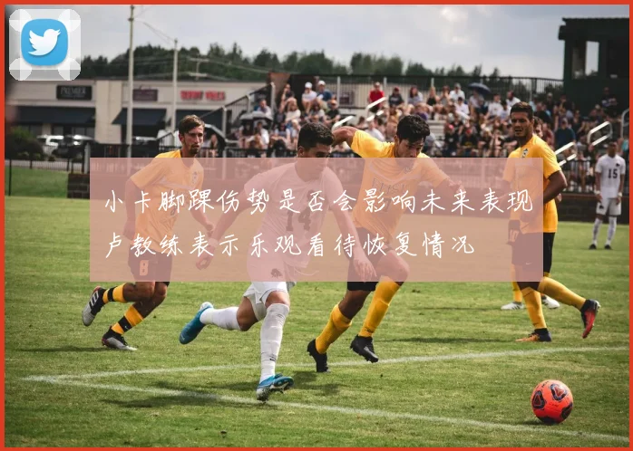 小卡脚踝伤势是否会影响未来表现卢教练表示乐观看待恢复情况