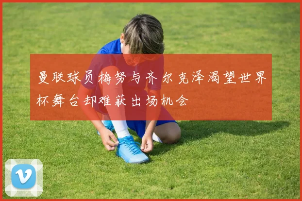 曼联球员梅努与齐尔克泽渴望世界杯舞台却难获出场机会