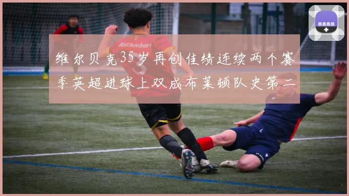 维尔贝克35岁再创佳绩连续两个赛季英超进球上双成布莱顿队史第二人