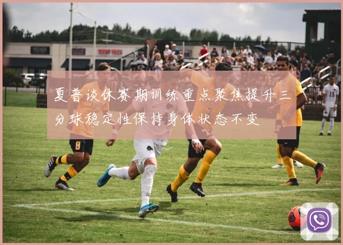 夏普谈休赛期训练重点聚焦提升三分球稳定性保持身体状态不变