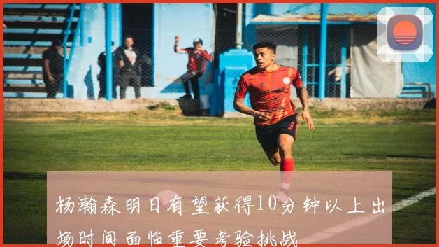 杨瀚森明日有望获得10分钟以上出场时间面临重要考验挑战