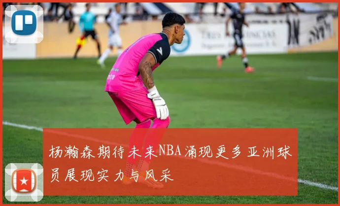 杨瀚森期待未来NBA涌现更多亚洲球员展现实力与风采