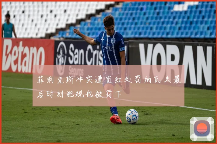 菲利克斯冲突遭直红处罚纳瓦夫最后时刻犯规也被罚下