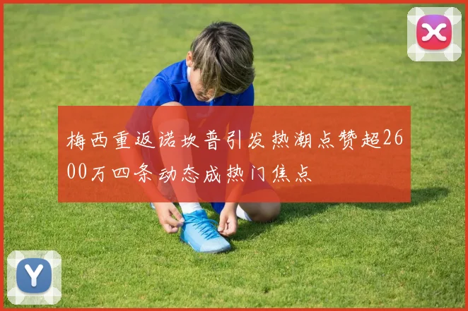 梅西重返诺坎普引发热潮点赞超2600万四条动态成热门焦点