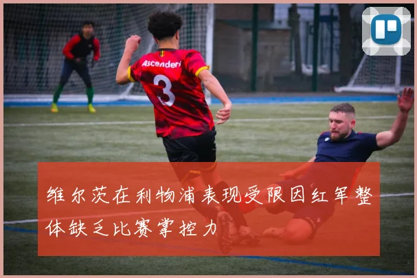 维尔茨在利物浦表现受限因红军整体缺乏比赛掌控力