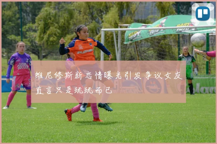 维尼修斯新恋情曝光引发争议女友直言只是玩玩而已