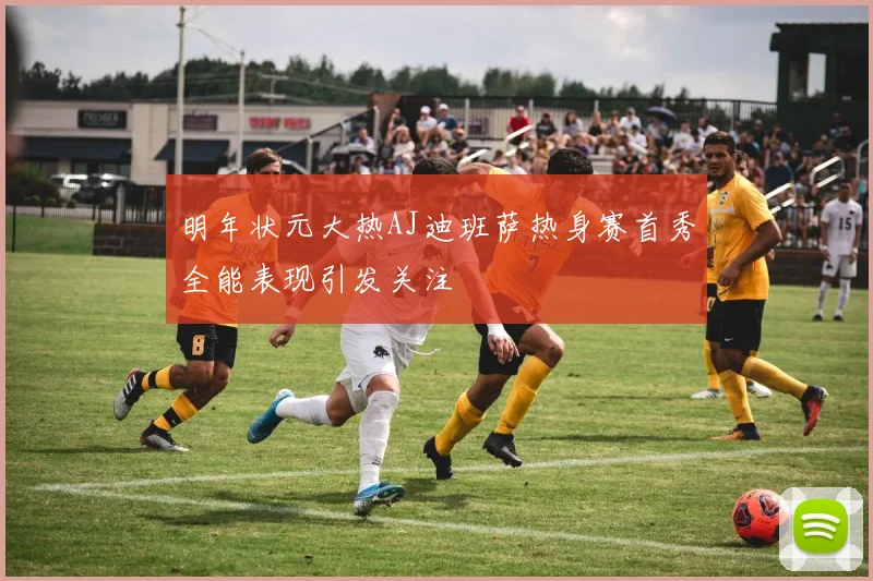明年状元大热AJ迪班萨热身赛首秀全能表现引发关注