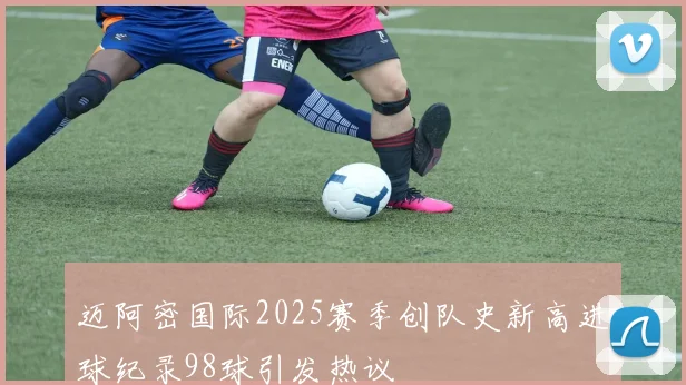 迈阿密国际2025赛季创队史新高进球纪录98球引发热议