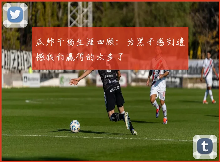 瓜帅千场生涯回顾：为黑子感到遗憾我们赢得的太多了