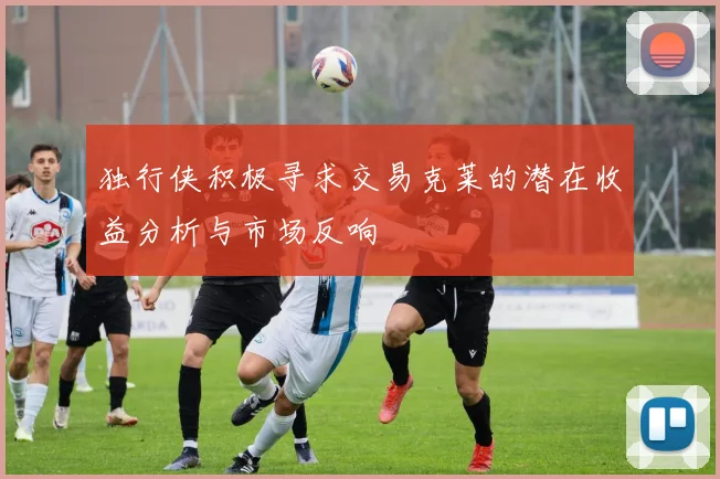 独行侠积极寻求交易克莱的潜在收益分析与市场反响