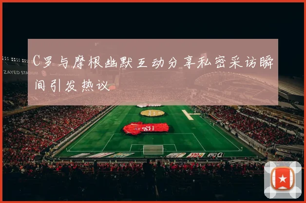 C罗与摩根幽默互动分享私密采访瞬间引发热议