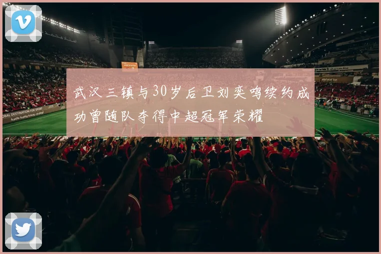 武汉三镇与30岁后卫刘奕鸣续约成功曾随队夺得中超冠军荣耀