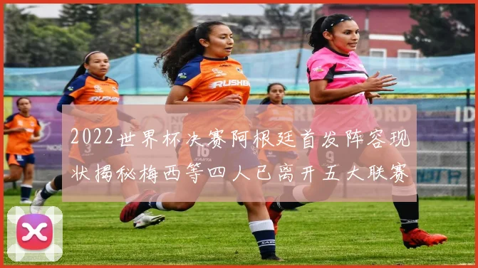 2022世界杯决赛阿根廷首发阵容现状揭秘梅西等四人已离开五大联赛