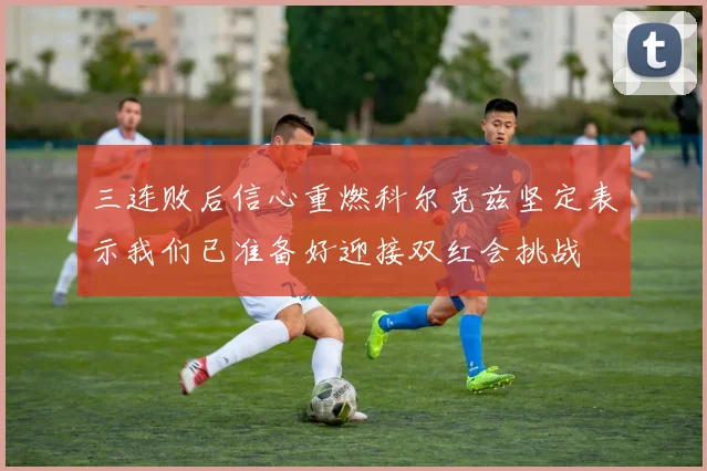 三连败后信心重燃科尔克兹坚定表示我们已准备好迎接双红会挑战