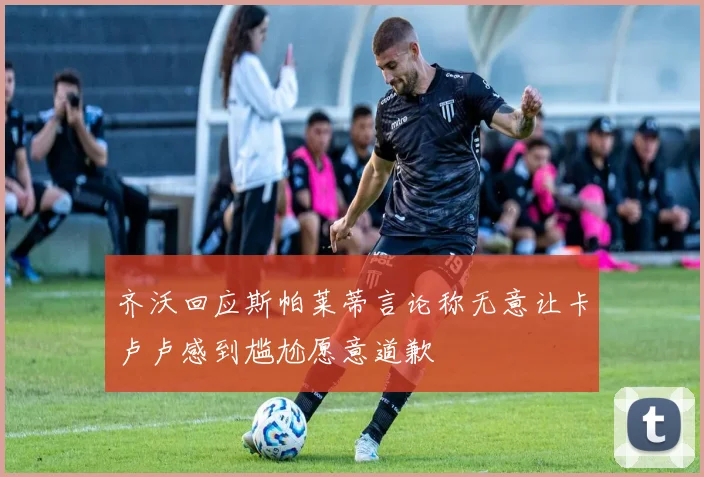 齐沃回应斯帕莱蒂言论称无意让卡卢卢感到尴尬愿意道歉