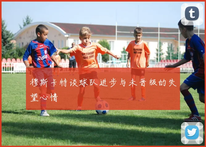 穆斯卡特谈球队进步与未晋级的失望心情