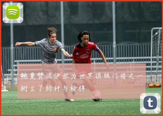 鲍曼赞诺伊尔为世界顶级门将之一树立了标杆与榜样
