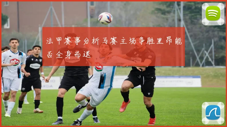 法甲赛事分析马赛主场争胜里昂能否全身而退