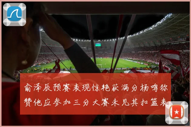 俞泽辰预赛表现惊艳获满分杨鸣称赞他应参加三分大赛未见其扣篮表现