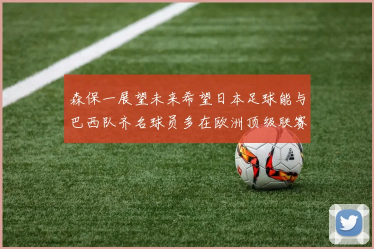 森保一展望未来希望日本足球能与巴西队齐名球员多在欧洲顶级联赛效力