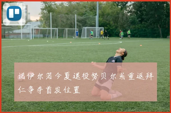 诺伊尔若今夏退役努贝尔或重返拜仁争夺首发位置
