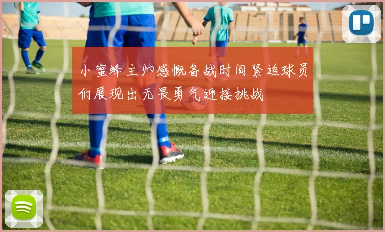 小蜜蜂主帅感慨备战时间紧迫球员们展现出无畏勇气迎接挑战