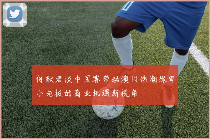 何猷君谈中国赛带动澳门热潮绿军小老板的商业机遇新视角