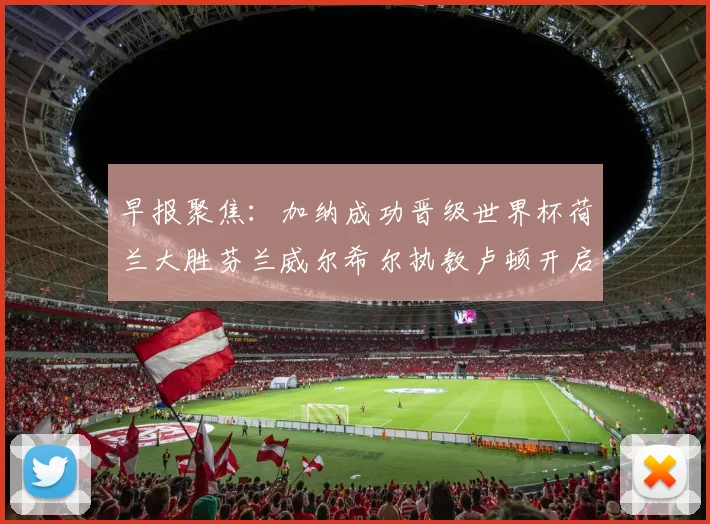 早报聚焦：加纳成功晋级世界杯荷兰大胜芬兰威尔希尔执教卢顿开启新篇章