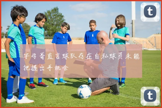字母哥直言球队存在自私球员未能把握出手机会