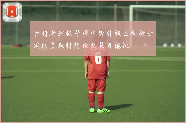 步行者积极寻求中锋升级已向骑士询问贾勒特阿伦交易可能性