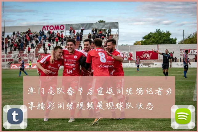 津门虎队春节后重返训练场记者分享精彩训练视频展现球队状态