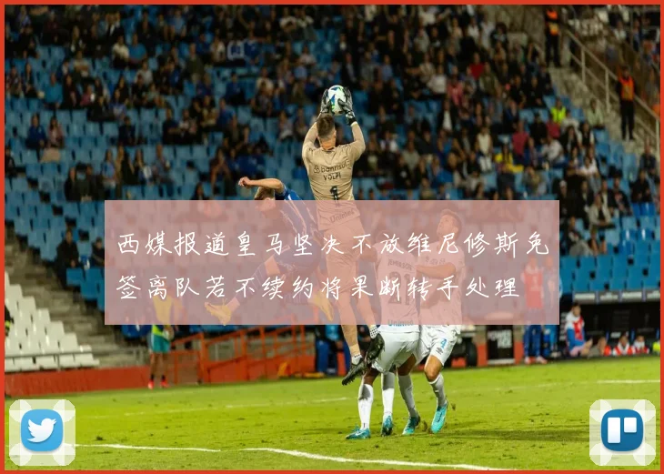 西媒报道皇马坚决不放维尼修斯免签离队若不续约将果断转手处理