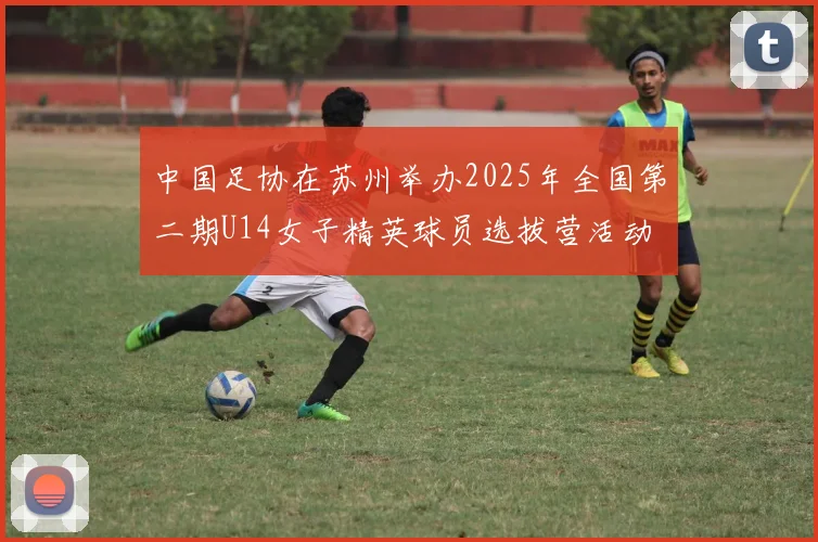 中国足协在苏州举办2025年全国第二期U14女子精英球员选拔营活动