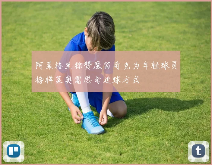 阿莱格里称赞魔笛奇克为年轻球员榜样莱奥需思考进球方式