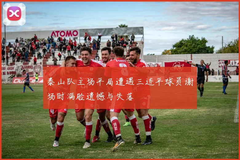 泰山队主场平局遭遇三连平球员谢场时满脸遗憾与失落